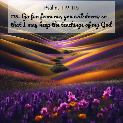 BasicEnglish Psalms  ; image nature: image with the bible verse :Go far from me, you evil-doers; so that I may keep the teachings of my God. ; Admire stunning Bible verse images paired with photos of peaceful landscapes, such as foggy mornings, serene rivers, and blooming gardens. Download these free images and share verses like KJV Psalms 119:115. Current verse is overlayed with the thematic nature scene : Spring wildflowers carpet rolling hills in purple and gold. ; 119:115