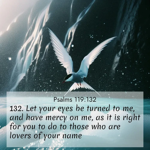 BasicEnglish Psalms  ; image nature: image with the bible verse :Let your eyes be turned to me, and have mercy on me, as it is right for you to do to those who are lovers of your name. ; Admire our gallery of Bible verse images showcasing divine beauty in nature—whether snowy peaks or serene oceans. Each image is freely downloadable and perfect for personal or spiritual use. Share verses like KJV Psalms 119:132. Current verse is overlayed with the thematic nature scene : Arctic terns dive through sea spray above turquoise glacial meltwater. Their white wings flash silver against obsidian cliffs. ; 119:132