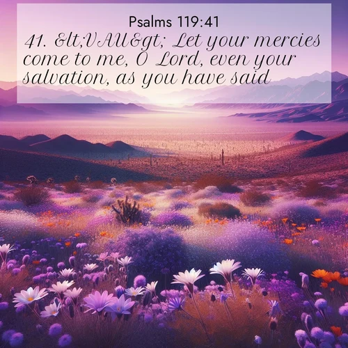BasicEnglish Psalms  ; image nature: image with the bible verse :&amp;lt;VAU&amp;gt; Let your mercies come to me, O Lord, even your salvation, as you have said. ; Discover Bible images illustrated by desert landscapes, like sand dunes, majestic rocks, and starry skies. These images symbolize the grandeur and immensity of God&#039;s creation. Download verses like KJV Psalms 119:41. Current verse is overlayed with the thematic nature scene : Desert wildflowers carpet Death Valley after winter rains. Mountains fade to purple on the horizon. ; 119:41