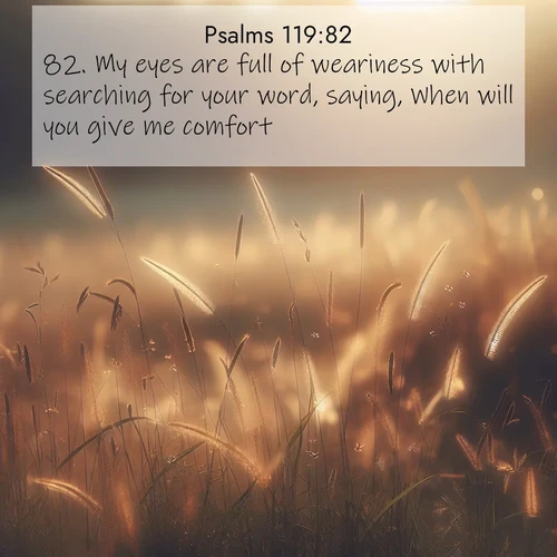 BasicEnglish Psalms  ; image nature: image with the bible verse :My eyes are full of weariness with searching for your word, saying, When will you give me comfort? ; Admire our free collection of Bible verse images with beautiful landscapes like sunlit forests, rippling waters, and radiant dawns. Each verse, such as KJV Psalms 119:82, is ready to download and share. Current verse is overlayed with the thematic nature scene : Summer heat brings out cricket songs in meadow grass. ; 119:82