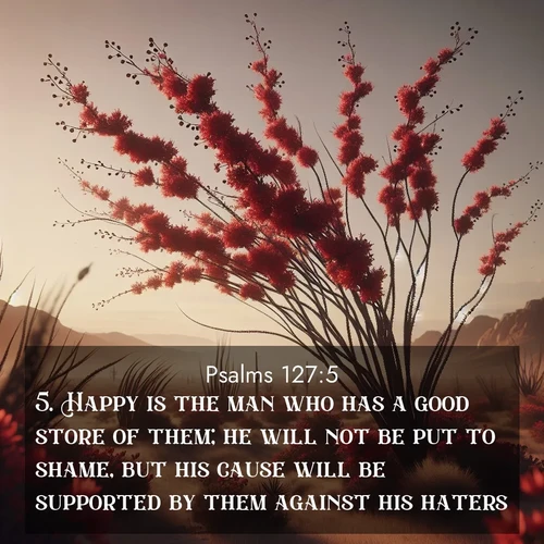 BasicEnglish Psalms  ; image nature: image with the bible verse :Happy is the man who has a good store of them; he will not be put to shame, but his cause will be supported by them against his haters. ; Browse our library of beautiful Bible verse images, perfect for wallpapers or sharing. Each verse is paired with serene natural landscapes like misty mountains, calming beaches, and colorful sunsets. Download and enjoy verses such as KJV Psalms 127:5. Current verse is overlayed with the thematic nature scene : Desert ocotillo flames crimson red. Wind sings through thorny branches. ; 127:5