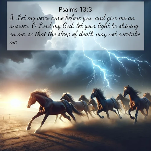BasicEnglish Psalms  ; image nature: image with the bible verse :Let my voice come before you, and give me an answer, O Lord my God; let your light be shining on me, so that the sleep of death may not overtake me; ; Discover Bible images illustrated by desert landscapes, like sand dunes, majestic rocks, and starry skies. These images symbolize the grandeur and immensity of God&#039;s creation. Download verses like KJV Psalms 13:3. Current verse is overlayed with the thematic nature scene : Wild horses race approaching storms. Lightning illuminates their power. ; 13:3