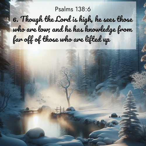 BasicEnglish Psalms  ; image nature: image with the bible verse :Though the Lord is high, he sees those who are low; and he has knowledge from far off of those who are lifted up. ; Explore Bible verse images beautifully illustrated with spring scenes, such as blooming meadows, trees in full bloom, and tranquil streams. These landscapes convey divine hope and vitality. Download and share verses like KJV Psalms 138:6. Current verse is overlayed with the thematic nature scene : Morning mist rises from a hot spring in a snow-covered forest. ; 138:6