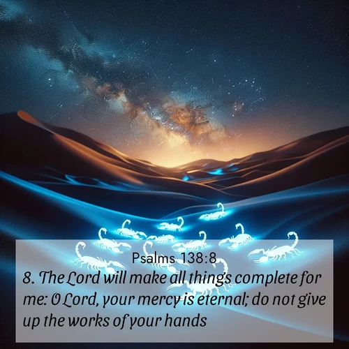 BasicEnglish Psalms  ; image nature: image with the bible verse :The Lord will make all things complete for me: O Lord, your mercy is eternal; do not give up the works of your hands. ; Explore Bible verses paired with beach photos, where waves gently crash on the sand and the sky glows with pastel hues at sunset. These scenes convey deep serenity. Download verses like KJV Psalms 138:8. Current verse is overlayed with the thematic nature scene : Desert scorpions glow under black light. Stars wheel in infinite darkness. ; 138:8