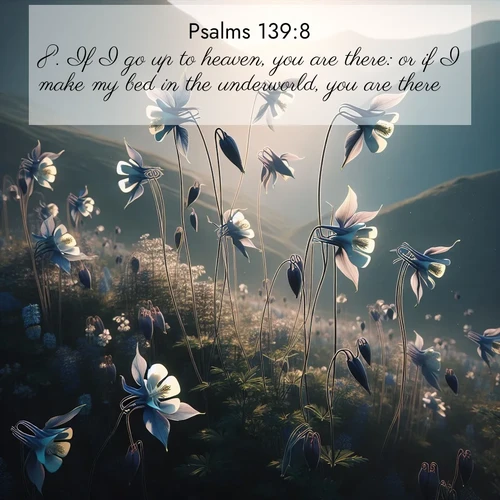 BasicEnglish Psalms  ; image nature: image with the bible verse :If I go up to heaven, you are there: or if I make my bed in the underworld, you are there. ; Browse our selection of stunning Bible verse images featuring unique natural scenes like fiery autumn forests, serene meadows, and starlit skies. Download and share verses like KJV Psalms 139:8 for free. Current verse is overlayed with the thematic nature scene : Wild columbines dance on impossibly thin stems. Mountain breezes carry their perfume. ; 139:8
