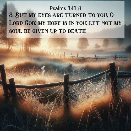 BasicEnglish Psalms  ; image nature: image with the bible verse :But my eyes are turned to you, O Lord God: my hope is in you; let not my soul be given up to death. ; Explore a spring collection of Bible images, with landscapes of green hills, wildflowers, and crystal-clear streams. These images symbolize the blossoming of God&#039;s creation. Download verses like KJV Psalms 141:8. Current verse is overlayed with the thematic nature scene : Morning frost coats spider webs stretched between fence posts in a country meadow. ; 141:8