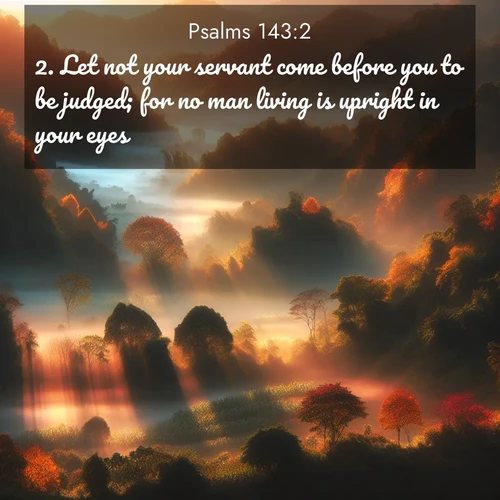 BasicEnglish Psalms  ; image nature: image with the bible verse :Let not your servant come before you to be judged; for no man living is upright in your eyes. ; Download inspiring Bible verse images featuring stunning natural vistas, from tropical islands to rolling hills. These free images make perfect wallpapers or gifts. Share verses like KJV Psalms 143:2. Current verse is overlayed with the thematic nature scene : Autumn mist rises from warming morning valleys. ; 143:2