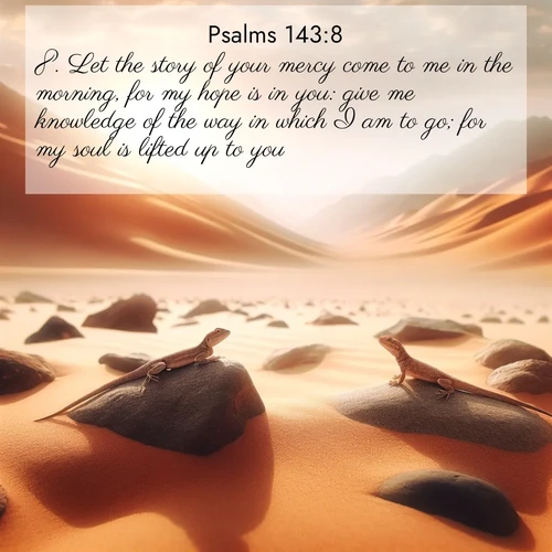 BasicEnglish Psalms  ; image nature: image with the bible verse :Let the story of your mercy come to me in the morning, for my hope is in you: give me knowledge of the way in which I am to go; for my soul is lifted up to you. ; Explore a gallery of beautiful Bible verse images with tranquil natural settings—perfect for phone backgrounds or inspirational posts. Download your favorite verses like KJV Psalms 143:8 today. Current verse is overlayed with the thematic nature scene : Desert lizards bask on sun-hot rocks. Heat mirages dance like water. ; 143:8