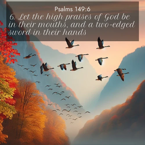 BasicEnglish Psalms  ; image nature: image with the bible verse :Let the high praises of God be in their mouths, and a two-edged sword in their hands; ; Explore a collection of inspiring Bible verse images accompanied by winter photos, such as snowy landscapes, frosted trees, and frozen lakes. These images reflect the peace and purity of God&#039;s creation, with elegant fonts and luminous colors. Download and share verses like KJV Psalms 149:6. Current verse is overlayed with the thematic nature scene : Wild geese arrow through autumn skies. Their calls echo off mountain walls. ; 149:6