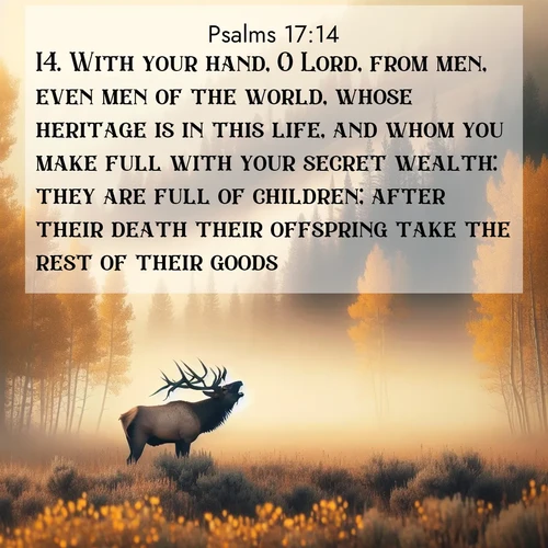 BasicEnglish Psalms  ; image nature: image with the bible verse :With your hand, O Lord, from men, even men of the world, whose heritage is in this life, and whom you make full with your secret wealth: they are full of children; after their death their offspring take the rest of their goods. ; Admire our gallery of Bible verse images showcasing divine beauty in nature—whether snowy peaks or serene oceans. Each image is freely downloadable and perfect for personal or spiritual use. Share verses like KJV Psalms 17:14. Current verse is overlayed with the thematic nature scene : A bull elk bugles across a misty valley. Aspen leaves quake golden in response. ; 17:14