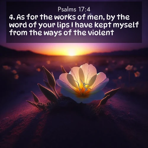 BasicEnglish Psalms  ; image nature: image with the bible verse :As for the works of men, by the word of your lips I have kept myself from the ways of the violent. ; Browse our collection of vibrant Bible verse images set against calming backdrops like tropical shores, quiet woods, and majestic mountains. Download free wallpapers featuring KJV Psalms 17:4. Current verse is overlayed with the thematic nature scene : Desert evening primrose opens to the setting sun. Stars emerge in the deepening purple sky. ; 17:4