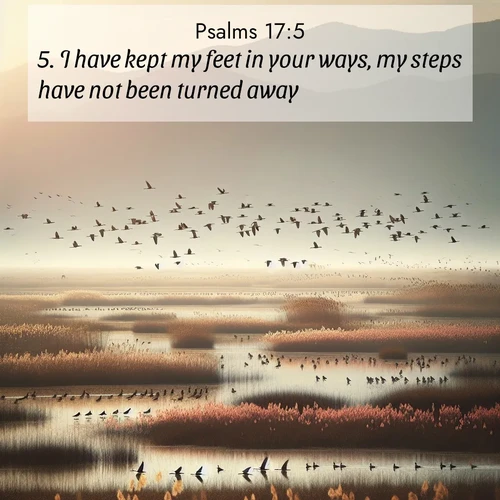 BasicEnglish Psalms  ; image nature: image with the bible verse :I have kept my feet in your ways, my steps have not been turned away. ; Admire our gallery of Bible verse images showcasing divine beauty in nature—whether snowy peaks or serene oceans. Each image is freely downloadable and perfect for personal or spiritual use. Share verses like KJV Psalms 17:5. Current verse is overlayed with the thematic nature scene : Spring migration fills marshlands with calling birds. ; 17:5
