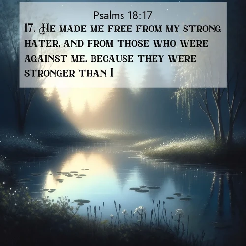 BasicEnglish Psalms  ; image nature: image with the bible verse :He made me free from my strong hater, and from those who were against me, because they were stronger than I. ; Explore Bible verse images beautifully illustrated with spring scenes, such as blooming meadows, trees in full bloom, and tranquil streams. These landscapes convey divine hope and vitality. Download and share verses like KJV Psalms 18:17. Current verse is overlayed with the thematic nature scene : Spring peepers call from a pond reflecting the first evening stars. ; 18:17