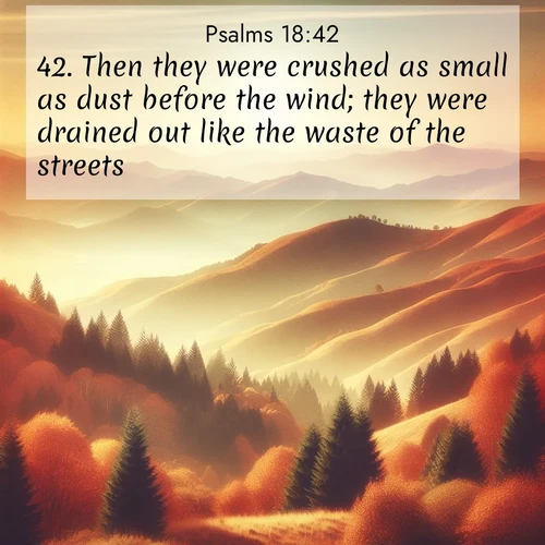 BasicEnglish Psalms  ; image nature: image with the bible verse :Then they were crushed as small as dust before the wind; they were drained out like the waste of the streets. ; Discover Bible verse images capturing the warmth of summer, with beach landscapes, sunlit fields, and clear skies. These bright scenes reflect divine joy. Share verses like KJV Psalms 18:42. Current verse is overlayed with the thematic nature scene : Autumn colors paint hillsides in warm earth tones. ; 18:42