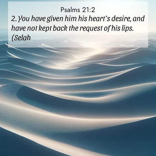 BasicEnglish Psalms  ; image nature: image with the bible verse :You have given him his heart&#039;s desire, and have not kept back the request of his lips. (Selah.) ; Admire Bible images evoking autumn, with warm colors of fallen leaves, harvested fields, and tranquil woods. These inspiring landscapes reflect the transition and beauty of God&#039;s creation. Download verses like KJV Psalms 21:2. Current verse is overlayed with the thematic nature scene : Sand dunes ripple to the horizon like frozen waves. Wind erases all traces of life from their surfaces. ; 21:2