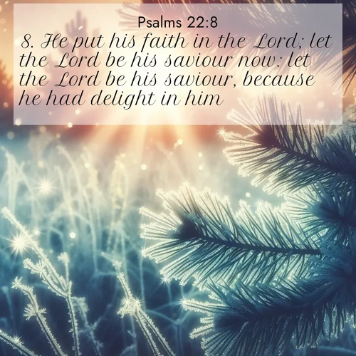 BasicEnglish Psalms  ; image nature: image with the bible verse :He put his faith in the Lord; let the Lord be his saviour now: let the Lord be his saviour, because he had delight in him. ; Browse a gallery of Bible verses paired with summer scenes, such as golden wheat fields, bright skies, and sunny beaches. These images convey the joy and warmth of God&#039;s creation. Download and share verses like KJV Psalms 22:8. Current verse is overlayed with the thematic nature scene : Morning frost rimes every needle. Weak sun struggles through branches. ; 22:8