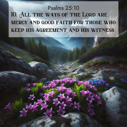 BasicEnglish Psalms  ; image nature: image with the bible verse :All the ways of the Lord are mercy and good faith for those who keep his agreement and his witness. ; Admire stunning Bible verse images paired with photos of peaceful landscapes, such as foggy mornings, serene rivers, and blooming gardens. Download these free images and share verses like KJV Psalms 25:10. Current verse is overlayed with the thematic nature scene : Alpine gentians bloom in rocky crevices. Summer storms gather above treeline. ; 25:10