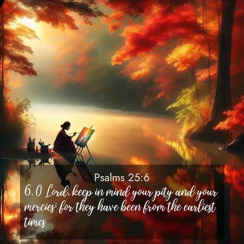 BasicEnglish Psalms  ; image nature: image with the bible verse :O Lord, keep in mind your pity and your mercies; for they have been from the earliest times. ; Admire Bible verse images illustrated by summer photos, such as sunny beaches, sparkling waves, and swaying palm trees. These bright scenes highlight the joy and warmth of God&#039;s creation. Download and share verses like KJV Psalms 25:6. Current verse is overlayed with the thematic nature scene : An artist paints beside still waters. Autumn colors double in reflection. ; 25:6