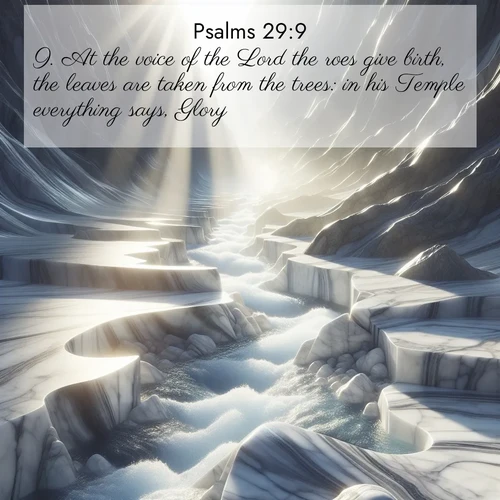 BasicEnglish Psalms  ; image nature: image with the bible verse :At the voice of the Lord the roes give birth, the leaves are taken from the trees: in his Temple everything says, Glory. ; Explore a stunning collection of Bible verse images featuring picturesque scenery like sun-drenched meadows, tranquil lakes, and majestic forests. All images are free to download and share. Verses include KJV Psalms 29:9. Current verse is overlayed with the thematic nature scene : Mountain streams carve marble smooth. Sunlight dances on clear pools. ; 29:9