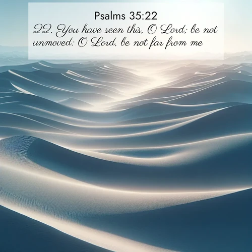 BasicEnglish Psalms  ; image nature: image with the bible verse :You have seen this, O Lord; be not unmoved: O Lord, be not far from me. ; Dive into our collection of Bible verses paired with breathtaking desert landscapes, featuring infinite dunes, shaded oases, and desert sunsets. These images highlight the majestic grandeur of God&#039;s creation. Download and share verses like KJV Psalms 35:22. Current verse is overlayed with the thematic nature scene : Sand dunes ripple to the horizon like frozen waves. Wind erases all traces of life from their surfaces. ; 35:22
