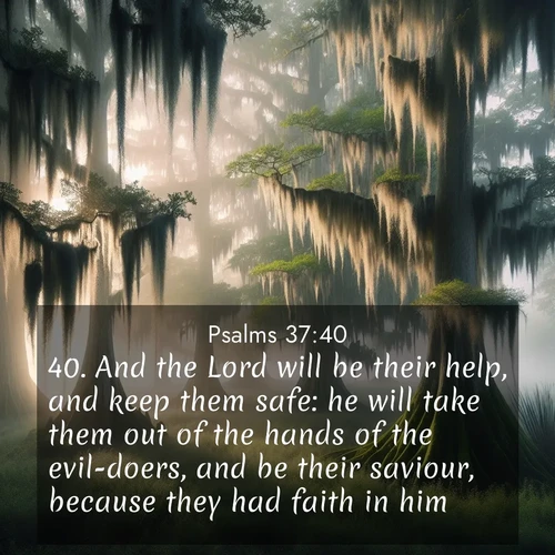 BasicEnglish Psalms  ; image nature: image with the bible verse :And the Lord will be their help, and keep them safe: he will take them out of the hands of the evil-doers, and be their saviour, because they had faith in him. ; Discover beautiful Bible verse images enriched with natural landscapes, from serene beaches to cascading waterfalls. All images are free and ready to download. Share verses such as KJV Psalms 37:40. Current verse is overlayed with the thematic nature scene : Moss-draped cypress trees emerge from morning fog. Spanish moss sways like ancient lace. ; 37:40