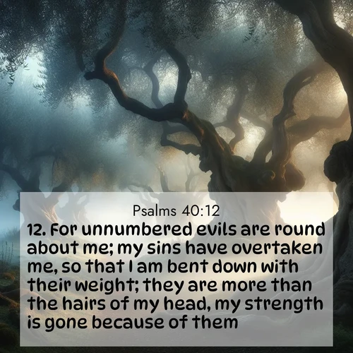 BasicEnglish Psalms  ; image nature: image with the bible verse :For unnumbered evils are round about me; my sins have overtaken me, so that I am bent down with their weight; they are more than the hairs of my head, my strength is gone because of them. ; Explore an exceptional collection of Bible verse images accompanied by photos of nature, showcasing snowy mountains, serene forests, and still lakes. These images feature luminous tones and varied fonts to bring serenity and inspiration. Share uplifting verses like KJV Psalms 40:12. Current verse is overlayed with the thematic nature scene : Mist rolls through an ancient olive grove at dawn. Each gnarled trunk tells stories of centuries past. ; 40:12