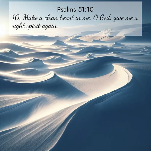 BasicEnglish Psalms  ; image nature: image with the bible verse :Make a clean heart in me, O God; give me a right spirit again. ; Download stunning Bible verse images paired with nature scenes like rolling clouds, sparkling waters, and vibrant flower fields. These free images are perfect for spiritual reflection or wallpaper use. Share KJV Psalms 51:10. Current verse is overlayed with the thematic nature scene : Winter winds sculpt snow into graceful dunes across the tundra. ; 51:10