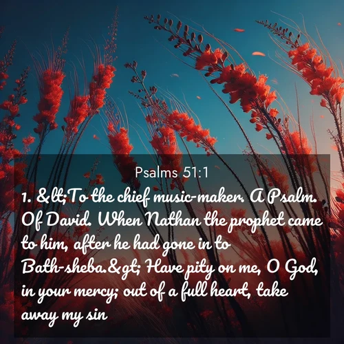 BasicEnglish Psalms  ; image nature: image with the bible verse :&amp;lt;To the chief music-maker. A Psalm. Of David. When Nathan the prophet came to him, after he had gone in to Bath-sheba.&amp;gt; Have pity on me, O God, in your mercy; out of a full heart, take away my sin. ; Browse high-resolution Bible verse images featuring stunning nature photography, such as radiant sunsets, tranquil rivers, and blooming fields. Perfect for wallpapers or sharing on social media. Download KJV Psalms 51:1. Current verse is overlayed with the thematic nature scene : Desert ocotillo flames against blue sky. Wind sings through its scarlet blooms. ; 51:1