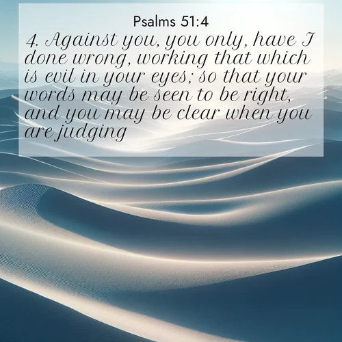 BasicEnglish Psalms  ; image nature: image with the bible verse :Against you, you only, have I done wrong, working that which is evil in your eyes; so that your words may be seen to be right, and you may be clear when you are judging. ; Browse a large collection of Bible verse images with photos showcasing the splendor of nature. Scenes of peaceful rivers, verdant valleys, and radiant skies enhance the inspiring verses. Each image reflects the serenity and joy of God&#039;s creation, with elegant text fonts. Download and share verses such as KJV Psalms 51:4. Current verse is overlayed with the thematic nature scene : Sand dunes ripple to the horizon like frozen waves. Wind erases all traces of life from their surfaces. ; 51:4