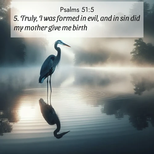BasicEnglish Psalms  ; image nature: image with the bible verse :Truly, I was formed in evil, and in sin did my mother give me birth. ; Explore a rich collection of Bible verse images beautifully illustrated by natural landscapes, such as colorful skies, towering mountains, and tranquil rivers. The images highlight the serenity of God&#039;s creation with vivid tones and carefully chosen typography. Download and share inspiring verses like KJV Psalms 51:5. Current verse is overlayed with the thematic nature scene : A great blue heron stands motionless in morning fog. Ripples spread from its reflection. ; 51:5