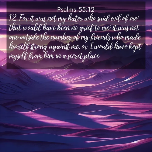 BasicEnglish Psalms  ; image nature: image with the bible verse :For it was not my hater who said evil of me; that would have been no grief to me; it was not one outside the number of my friends who made himself strong against me, or I would have kept myself from him in a secret place; ; Explore Bible verse images highlighting the beauty of spring, with vibrant flowers, butterflies, and blossoming fruit trees. These scenes evoke divine hope and renewal. Download inspiring verses like KJV Psalms 55:12. Current verse is overlayed with the thematic nature scene : Morning light ignites mountain snow. Valleys sleep in purple shadow. ; 55:12