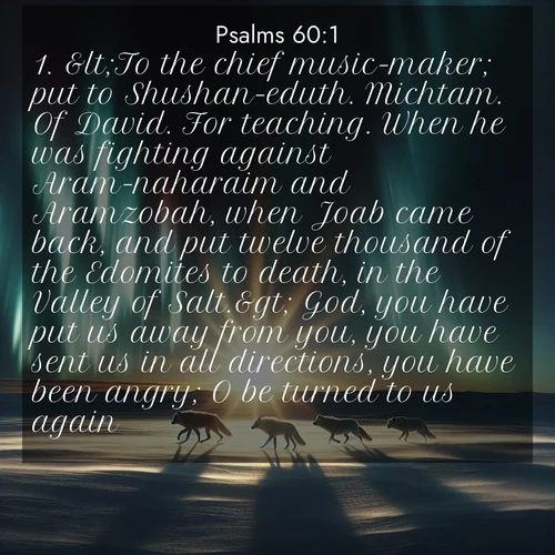 BasicEnglish Psalms  ; image nature: image with the bible verse :&amp;lt;To the chief music-maker; put to Shushan-eduth. Michtam. Of David. For teaching. When he was fighting against Aram-naharaim and Aramzobah, when Joab came back, and put twelve thousand of the Edomites to death, in the Valley of Salt.&amp;gt; God, you have put us away from you, you have sent us in all directions, you have been angry; O be turned to us again. ; Admire Bible verse images illustrated by summer photos, such as sunny beaches, sparkling waves, and swaying palm trees. These bright scenes highlight the joy and warmth of God&#039;s creation. Download and share verses like KJV Psalms 60:1. Current verse is overlayed with the thematic nature scene : Arctic wolves traverse windswept tundra. Northern lights paint their fur in shifting colors. ; 60:1