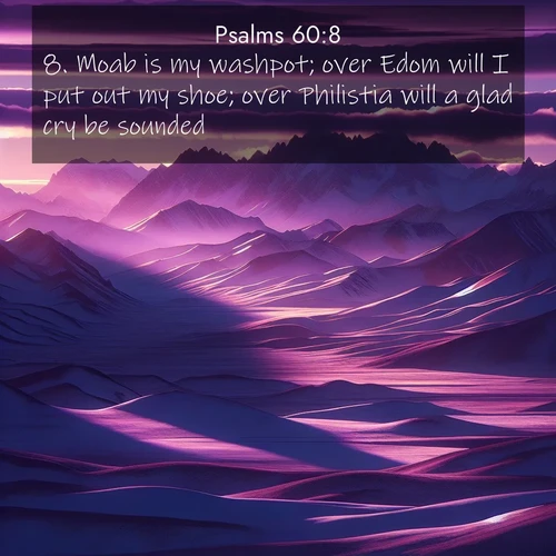 BasicEnglish Psalms  ; image nature: image with the bible verse :Moab is my washpot; over Edom will I put out my shoe; over Philistia will a glad cry be sounded. ; Discover breathtaking Bible verse images combined with vibrant landscapes like rolling hills, blooming gardens, and starry nights. Use them as wallpapers or to inspire others. Download verses like KJV Psalms 60:8. Current verse is overlayed with the thematic nature scene : Morning light ignites mountain snow. Valleys sleep in purple shadow. ; 60:8