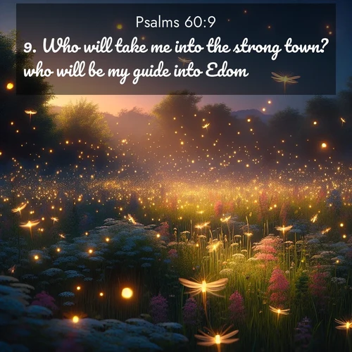 BasicEnglish Psalms  ; image nature: image with the bible verse :Who will take me into the strong town? who will be my guide into Edom? ; Dive into our collection of Bible verse images combined with sublime nature photos, such as graceful waterfalls, radiant sunsets, and endless meadows. These compositions highlight the peace and harmony of God&#039;s creation with vivid colors and carefully integrated text. Download and share verses like KJV Psalms 60:9. Current verse is overlayed with the thematic nature scene : Fireflies dance above a spring meadow filled with singing crickets. ; 60:9