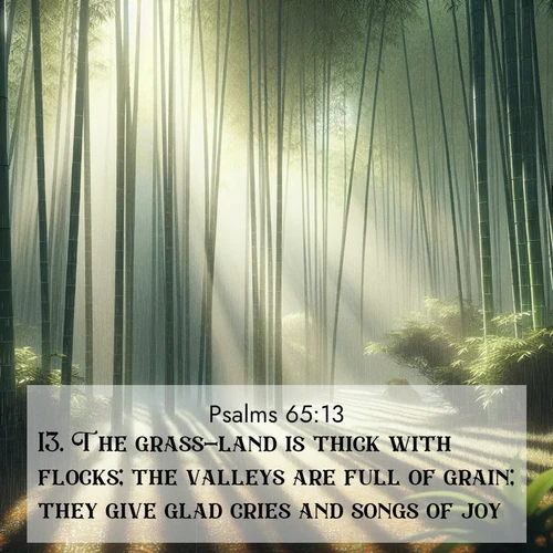 BasicEnglish Psalms  ; image nature: image with the bible verse :The grass-land is thick with flocks; the valleys are full of grain; they give glad cries and songs of joy. ; Admire Bible images evoking autumn, with warm colors of fallen leaves, harvested fields, and tranquil woods. These inspiring landscapes reflect the transition and beauty of God&#039;s creation. Download verses like KJV Psalms 65:13. Current verse is overlayed with the thematic nature scene : Bamboo forests cast striped shadows while a gentle rain patters on broad leaves. ; 65:13