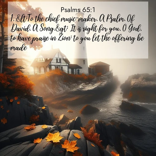 BasicEnglish Psalms  ; image nature: image with the bible verse :&amp;lt;To the chief music-maker. A Psalm. Of David. A Song.&amp;gt; It is right for you, O God, to have praise in Zion: to you let the offering be made. ; Admire Bible images evoking autumn, with warm colors of fallen leaves, harvested fields, and tranquil woods. These inspiring landscapes reflect the transition and beauty of God&#039;s creation. Download verses like KJV Psalms 65:1. Current verse is overlayed with the thematic nature scene : Autumn fog shrouds a lighthouse on rocky shores. ; 65:1