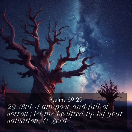 BasicEnglish Psalms  ; image nature: image with the bible verse :But I am poor and full of sorrow; let me be lifted up by your salvation, O Lord. ; Discover beautiful Bible verse images that combine inspiring scripture with captivating nature photos. Download high-quality images featuring lush valleys, peaceful streams, and endless horizons like KJV Psalms 69:29. Current verse is overlayed with the thematic nature scene : Ancient bristlecone pines twist toward stars. Time stands still in their presence. ; 69:29