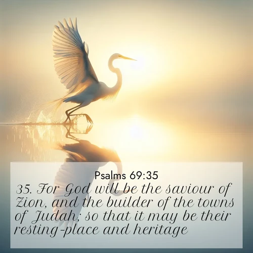 BasicEnglish Psalms  ; image nature: image with the bible verse :For God will be the saviour of Zion, and the builder of the towns of Judah; so that it may be their resting-place and heritage. ; Download Bible verse images paired with breathtaking nature photos like golden deserts, shimmering seas, and blossoming orchards. These high-quality, free images are perfect for wallpapers or sharing. Verses include KJV Psalms 69:35. Current verse is overlayed with the thematic nature scene : A great egret lifts from mirror-still water. Sunrise sets its wings ablaze. ; 69:35