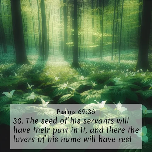BasicEnglish Psalms  ; image nature: image with the bible verse :The seed of his servants will have their part in it, and there the lovers of his name will have rest. ; Discover a unique collection of Bible verses adorned with winter landscapes, such as snow-covered forests, gently falling snowflakes, and pristine mountains. These images evoke the peace and purity of God&#039;s creation. Share verses like KJV Psalms 69:36. Current verse is overlayed with the thematic nature scene : Wild trillium dots the forest floor. Green light filters through spring leaves. ; 69:36