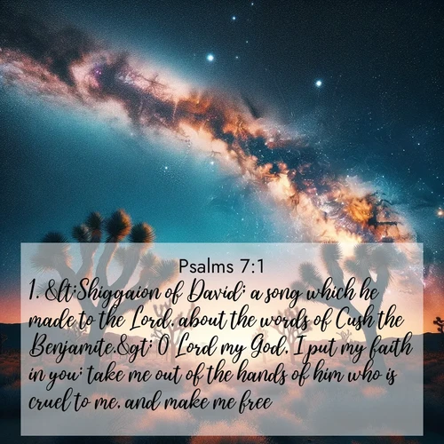 BasicEnglish Psalms  ; image nature: image with the bible verse :&amp;lt;Shiggaion of David; a song which he made to the Lord, about the words of Cush the Benjamite.&amp;gt; O Lord my God, I put my faith in you; take me out of the hands of him who is cruel to me, and make me free; ; Admire Bible images evoking autumn, with warm colors of fallen leaves, harvested fields, and tranquil woods. These inspiring landscapes reflect the transition and beauty of God&#039;s creation. Download verses like KJV Psalms 7:1. Current verse is overlayed with the thematic nature scene : Joshua trees reach twisted arms to desert stars. The Milky Way arcs overhead like a river of light. ; 7:1