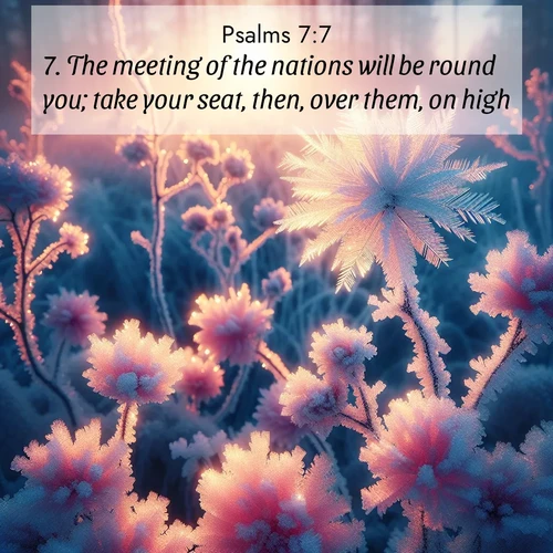 BasicEnglish Psalms  ; image nature: image with the bible verse :The meeting of the nations will be round you; take your seat, then, over them, on high. ; Browse our collection of Bible verses paired with captivating photos of God’s creation, like crystal-clear lakes, majestic cliffs, and colorful skies. All images are free for download and sharing. Verse examples include KJV Psalms 7:7. Current verse is overlayed with the thematic nature scene : Morning light reveals frost flowers. Rainbow crystals bloom on bare branches. ; 7:7