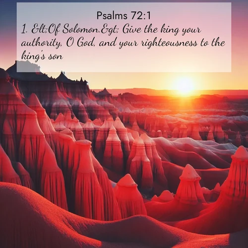 BasicEnglish Psalms  ; image nature: image with the bible verse :&amp;lt;Of Solomon.&amp;gt; Give the king your authority, O God, and your righteousness to the king&#039;s son. ; Explore Bible verses paired with beach photos, where waves gently crash on the sand and the sky glows with pastel hues at sunset. These scenes convey deep serenity. Download verses like KJV Psalms 72:1. Current verse is overlayed with the thematic nature scene : Wind-carved hoodoos stand like sentinels in the painted desert. Their red-rock spires catch the last rays of sunset. ; 72:1