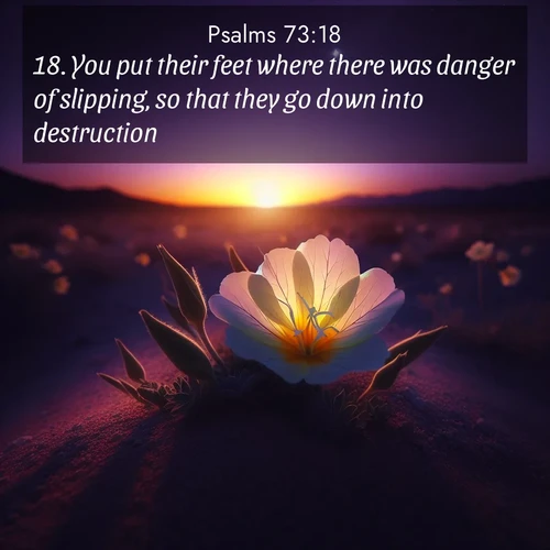 BasicEnglish Psalms  ; image nature: image with the bible verse :You put their feet where there was danger of slipping, so that they go down into destruction. ; Discover beautiful Bible verse images enriched with natural landscapes, from serene beaches to cascading waterfalls. All images are free and ready to download. Share verses such as KJV Psalms 73:18. Current verse is overlayed with the thematic nature scene : Desert evening primrose opens to the setting sun. Stars emerge in the deepening purple sky. ; 73:18