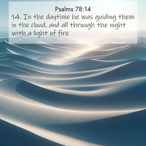 BasicEnglish Psalms  ; image nature: image with the bible verse :In the daytime he was guiding them in the cloud, and all through the night with a light of fire. ; Admire our free collection of Bible verse images with beautiful landscapes like sunlit forests, rippling waters, and radiant dawns. Each verse, such as KJV Psalms 78:14, is ready to download and share. Current verse is overlayed with the thematic nature scene : Sand dunes ripple to the horizon like frozen waves. Wind erases all traces of life from their surfaces. ; 78:14
