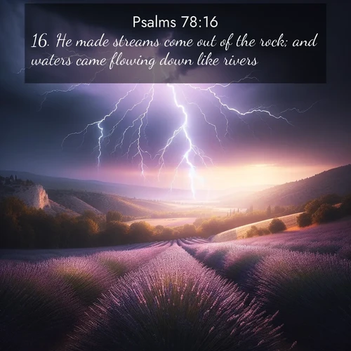 BasicEnglish Psalms  ; image nature: image with the bible verse :He made streams come out of the rock; and waters came flowing down like rivers. ; Browse our collection of Bible verses paired with captivating photos of God’s creation, like crystal-clear lakes, majestic cliffs, and colorful skies. All images are free for download and sharing. Verse examples include KJV Psalms 78:16. Current verse is overlayed with the thematic nature scene : Lightning illuminates a field of lavender in the Provence countryside. Thunder rolls across the valley like distant drums. ; 78:16