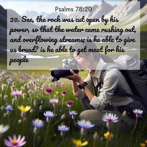 BasicEnglish Psalms  ; image nature: image with the bible verse :See, the rock was cut open by his power, so that the water came rushing out, and overflowing streams; is he able to give us bread? is he able to get meat for his people? ; Dive into a gallery of Bible verses illustrated by tropical beach scenes, featuring sparkling waves, seashells, and radiant sunrises. These images evoke divine peace and joy. Download and share inspiring verses like KJV Psalms 78:20. Current verse is overlayed with the thematic nature scene : A naturalist photographs rare blooms. Alpine winds toss wildflower meadows. ; 78:20