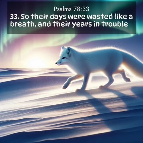 BasicEnglish Psalms  ; image nature: image with the bible verse :So their days were wasted like a breath, and their years in trouble. ; Explore Bible verse images highlighting the beauty of spring, with vibrant flowers, butterflies, and blossoming fruit trees. These scenes evoke divine hope and renewal. Download inspiring verses like KJV Psalms 78:33. Current verse is overlayed with the thematic nature scene : An arctic fox hunts across windswept tundra. Northern lights paint its white coat in pastels. ; 78:33