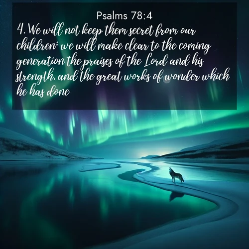 BasicEnglish Psalms  ; image nature: image with the bible verse :We will not keep them secret from our children; we will make clear to the coming generation the praises of the Lord and his strength, and the great works of wonder which he has done. ; Discover Bible images capturing the splendor of deserts, with golden dunes, vast skies, and peaceful oases. These landscapes highlight the grandeur and serenity of God&#039;s creation. Share verses like KJV Psalms 78:4. Current verse is overlayed with the thematic nature scene : Northern lights dance across a frozen lake in ribbons of green and purple. A lone wolf howls from the distant shore. ; 78:4