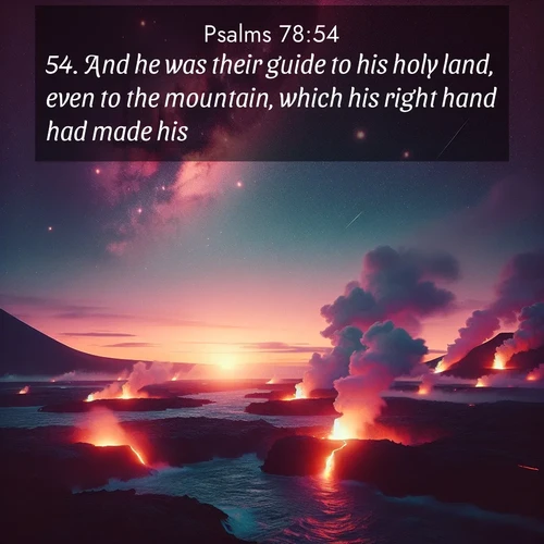 BasicEnglish Psalms  ; image nature: image with the bible verse :And he was their guide to his holy land, even to the mountain, which his right hand had made his; ; Explore our vast collection of images featuring beautifully illustrated Bible verses accompanied by nature photos. Discover inspiring and motivating verses paired with soothing landscapes, like shimmering lakes, majestic mountains, and lush forests. Our images highlight the peaceful beauty of God&#039;s creation with vibrant colors and varied fonts. Download and share verse images like KJV Psalms 78:54. Current verse is overlayed with the thematic nature scene : Lava flows meet the ocean at twilight, sending plumes of steam skyward. Stars emerge one by one above the cosmic display. ; 78:54