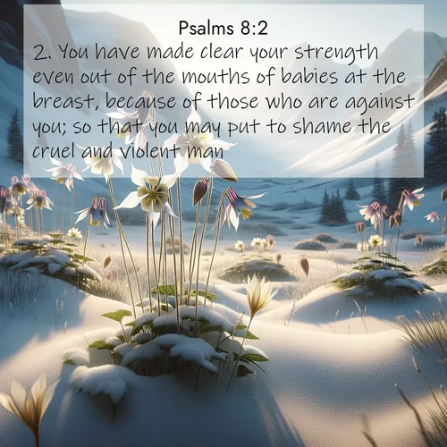 BasicEnglish Psalms  ; image nature: image with the bible verse :You have made clear your strength even out of the mouths of babies at the breast, because of those who are against you; so that you may put to shame the cruel and violent man. ; Discover Bible verse images capturing the warmth of summer, with beach landscapes, sunlit fields, and clear skies. These bright scenes reflect divine joy. Share verses like KJV Psalms 8:2. Current verse is overlayed with the thematic nature scene : Wild columbines nod in alpine breeze. Glacier lilies dot snowy meadows. ; 8:2